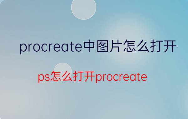 procreate中图片怎么打开 ps怎么打开procreate？